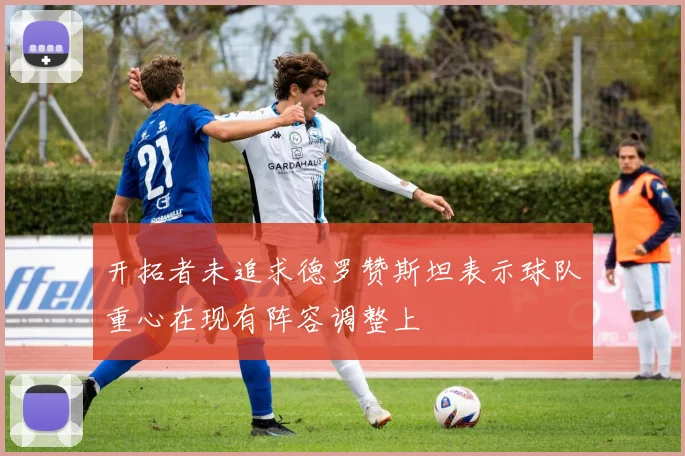 开拓者未追求德罗赞斯坦表示球队重心在现有阵容调整上