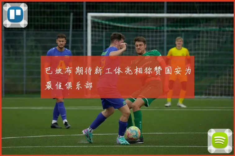 巴坎布期待新工体亮相称赞国安为最佳俱乐部