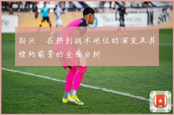 孙兴慜在热刺战术地位的演变及其续约前景的全面分析