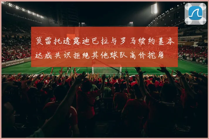 莫雷托透露迪巴拉与罗马续约基本达成共识拒绝其他球队高价挖角