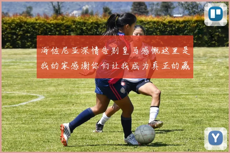 海佐尼亚深情告别皇马感慨这里是我的家感谢你们让我成为真正的赢家